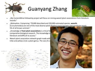 Guanyang Zhang
 Biology, Arizona
 „My ContentMine Fellowship project will focus on mining weevil-plant associations from literature
records.“
 „Motivation. Comprising ~70,000 described and 220,000 estimated species, weevils
(Curculionoidea) are one of the most diverse plant-feeding insect lineages and constitute nearly
5% of all known animals.“
 „Knowledge of host plant associations is critical for pest management, conservation, and
comparative biological research. This knowledge is, however, scattered in 300 years of historical
literature and difficult to access.“
 Weevil-plant association network graph made with Google Fusion Table. Each blue circle is a weevil
tribe and yellow circle a plant genus. The size of a circle represents the number of associations.
 