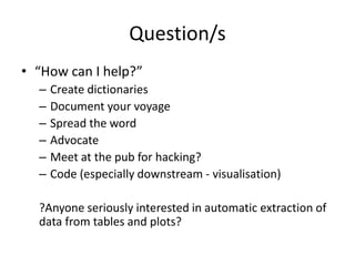Question/s
• “How can I help?”
– Create dictionaries
– Document your voyage
– Spread the word
– Advocate
– Meet at the pub for hacking?
– Code (especially downstream - visualisation)
?Anyone seriously interested in automatic extraction of
data from tables and plots?
 