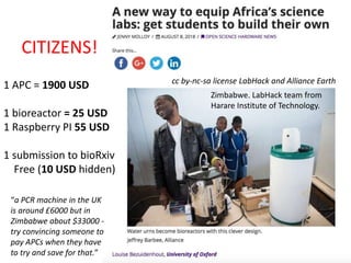 cc by-nc-sa license LabHack and Alliance Earth
1 APC = 1900 USD
1 bioreactor = 25 USD
1 Raspberry PI 55 USD
1 submission to bioRxiv
Free (10 USD hidden)
“a PCR machine in the UK
is around £6000 but in
Zimbabwe about $33000 -
try convincing someone to
pay APCs when they have
to try and save for that.”
CITIZENS!
Zimbabwe. LabHack team from
Harare Institute of Technology.
 