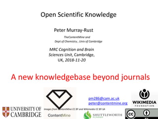 MRC Cognition and Brain
Sciences Unit, Cambridge,
UK, 2018-11-20
Open Scientific Knowledge
Peter Murray-Rust
TheContentMine and
Dept of Chemistry , Univ of Cambridge
A new knowledgebase beyond journals
Images from ContentMine CC BY and Wikimedia CC BY-SA
pm286@cam.ac.uk
peter@contentmine.org
 