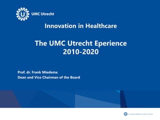 Innovation in Healthcare
The UMC Utrecht Eperience
2010-2020
Prof. dr. Frank Miedema
Dean and Vice Chairman of the Board
 