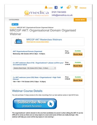 SHOW MENUCATEGORIES
Login
0
Checkout
Tweet
Courses | MRCGP AKT: Organisational Domain Organised Webinar
MRCGP AKT Masterclass Webinars
Click here for course description
Wednesday 16th October 2019 (7.30pm - 10.30pm)
AKT Organisational Domain Organised Price:
£79.00
Available
Statistics Made Simple - 15th October 2019 (7.30pm - 10.30pm)
2 x AKT webinars (Save £18) - Organisational + please confirm your
2nd webinar below
Price:
£140.00
Available
15th + 16th + 17th October 2019 (7.30pm - 10.30pm)
3 x AKT webinars (save £38) Stats + Organisational + High Yield
Clinical
Price:
£199.00
Available
Webinar Course Details
You can purchase 14 days access to the video recordings from our last webinar series in April 2019 here:
The organisational / admin domain is the one that candidates do worst in when sitting the AKT. It can be
difficult to revise as there are so many topics to cover (and some of them are really boring!) - this
webinar will help you cover all the key topics in one evening !
MRCGP AKT: Organisational Domain Organised
Webinar
 