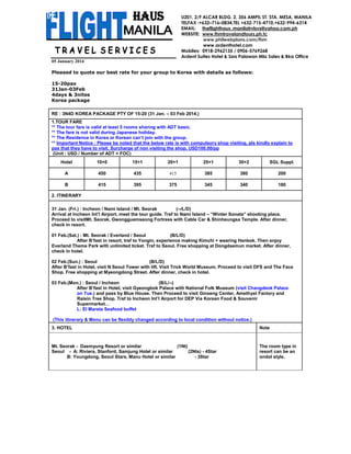 U201, 2/F ALCAR BLDG. 2, 356 AMPIL ST. STA. MESA, MANILA
TELFAX :+632–716–0834,TEL +632-715-4710,+632-994-6314
EMAIL: theflighthaus_manilatrvlsvs@yahoo.com.ph
WEBSITE: www.fhmtravelandtours.ph.tc
www.philwebplans.com/fhm
www.ardenthotel.com
Mobiles: 0918-2962135 / 0906-5769268
Ardent Suites Hotel & Spa Palawan Mla Sales & Bkg Office
05 January 2014
Pleased to quote our best rate for your group to Korea with details as follows:
15-20pax
31Jan-03Feb
4days & 3nites
Korea package
RE : 3N4D KOREA PACKAGE PTY OF 15-20 (31 Jan. – 03 Feb 2014.)
1.TOUR FARE
** The tour fare is valid at least 5 rooms sharing with ADT basic.
** The fare is not valid during Japanese holiday.
** The Residence in Korea or Korean can’t join with the group.
** Important Notice : Please be noted that the below rate is with compulsory shop visiting, pls kindly explain to
pax that they have to visit. Surcharge of non visiting the shop, USD100.00/pp
(Unit : USD / Number of ADT + FOC)
Hotel

10+0

15+1

20+1

25+1

30+2

SGL Suppl.

A

450

435

415

385

380

200

B

415

395

375

345

340

180

2. ITINERARY
31 Jan. (Fri.) : Incheon / Nami Island / Mt. Seorak
(--/L/D)
Arrival at Incheon Int’l Airport, meet the tour guide. Trsf to Nami Island – “Winter Sonata” shooting place.
Proceed to visitMt. Seorak, Gwongguemseong Fortress with Cable Car & Shinheungsa Temple. After dinner,
check in resort.
01 Feb.(Sat.) : Mt. Seorak / Everland / Seoul
(B/L/D)
After B’fast in resort, trsf to Yongin, experience making Kimchi + wearing Hanbok. Then enjoy
Everland Theme Park with unlimited ticket. Trsf to Seoul. Free shopping at Dongdaemun market. After dinner,
check in hotel.
02 Feb.(Sun.) : Seoul
(B/L/D)
After B’fast in Hotel, visit N Seoul Tower with lift. Visit Trick World Museum. Proceed to visit DFS and The Face
Shop. Free shopping at Myeongdong Street. After dinner, check in hotel.
03 Feb.(Mon.) : Seoul / Incheon
(B/L/--)
After B’fast in Hotel, visit Gyeongbok Palace with National Folk Museum (visit Changdeok Palace
on Tue.) and pass by Blue House. Then Proceed to visit Ginseng Center, Amethyst Factory and
Raisin Tree Shop. Trsf to Incheon Int’l Airport for DEP Via Korean Food & Souvenir
Supermarket…
L: El Mareta Seafood buffet
(This itinerary & Menu can be flexibly changed according to local condition without notice.)
3. HOTEL

Note

Mt. Seorak - Daemyung Resort or similar
(1Nt)
Seoul - A: Riviera, Stanford, Samjung Hotel or similar
(2Nts) - 4Star
B: Youngdong, Seoul Stars, Manu Hotel or similar
- 3Star

The room type in
resort can be an
ondol style.

 