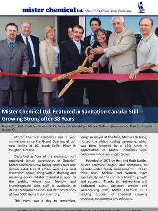 Mister Chemical Ltd. Featured in Sanitation Canada: Still
Growing Strong after 38 Years
From Left to Righ: X, Michael Jacobs, XX, XX, Former Vaughan Mayor Michael Di Biase, Warren Jacobs, Ruth Jacobs, Hart
Jacobs, XX

        Mister Chemical celebrates our 5 year                Vaughan mayor at the time, Michael Di Biase,
     anniversary since the Grand Opening of our              hosted the ribbon cutting ceremony, which
     new facility at 101 Jacob Keffer Pkwy in                was then followed by a BBQ lunch in
     Vaughan, Ontario.                                       appreciation of Mister Chemical’s loyal
                                                             customers who have supported us.
         Described as “one of the cleanest, most
     organized Jansan warehouses in Ontario,”                    Founded in 1973 by Hart and Ruth Jacobs,
     Mister Chemical’s new facility boasts over one          Mister Chemical began, and continues, to
     million cubic feet of office, warehouse and             operate under family management. Today,
     showroom space, along with 8 shipping and               their sons, Michael and Warren, have
     receiving docks. Mister Chemical is open to             successfully led the company towards growth
     the public, where our friendly and                      and success. Thanks to hard-working and
     knowledgeable sales staff is available to               dedicated sales, customer service and
     deliver recommendations and demonstrations              warehousing staff, Mister Chemical is a
     of over 5000 items in our inventory.                    leading supplier of chemical cleaning
                                                             products, equipments and solutions.
         The event was a day to remember.
 