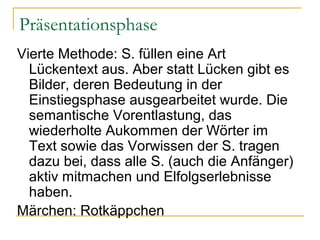 Präsentationsphase
Vierte Methode: S. füllen eine Art
  Lückentext aus. Aber statt Lücken gibt es
  Bilder, deren Bedeutung in der
  Einstiegsphase ausgearbeitet wurde. Die
  semantische Vorentlastung, das
  wiederholte Aukommen der Wörter im
  Text sowie das Vorwissen der S. tragen
  dazu bei, dass alle S. (auch die Anfänger)
  aktiv mitmachen und Elfolgserlebnisse
  haben.
Märchen: Rotkäppchen
 
