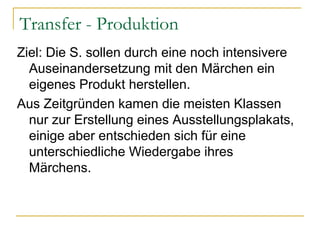 Transfer - Produktion
Ziel: Die S. sollen durch eine noch intensivere
  Auseinandersetzung mit den Märchen ein
  eigenes Produkt herstellen.
Aus Zeitgründen kamen die meisten Klassen
  nur zur Erstellung eines Ausstellungsplakats,
  einige aber entschieden sich für eine
  unterschiedliche Wiedergabe ihres
  Märchens.
 