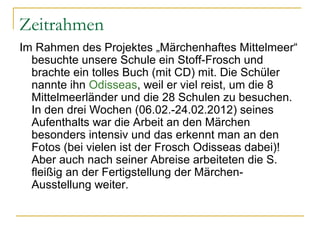 Zeitrahmen
Im Rahmen des Projektes „Märchenhaftes Mittelmeer“
  besuchte unsere Schule ein Stoff-Frosch und
  brachte ein tolles Buch (mit CD) mit. Die Schüler
  nannte ihn Odisseas, weil er viel reist, um die 8
  Mittelmeerländer und die 28 Schulen zu besuchen.
  In den drei Wochen (06.02.-24.02.2012) seines
  Aufenthalts war die Arbeit an den Märchen
  besonders intensiv und das erkennt man an den
  Fotos (bei vielen ist der Frosch Odisseas dabei)!
  Aber auch nach seiner Abreise arbeiteten die S.
  fleißig an der Fertigstellung der Märchen-
  Ausstellung weiter.
 