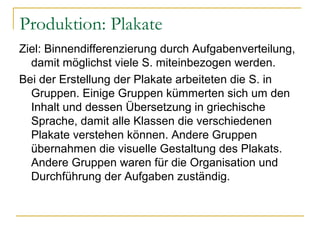 Produktion: Plakate
Ziel: Binnendifferenzierung durch Aufgabenverteilung,
  damit möglichst viele S. miteinbezogen werden.
Bei der Erstellung der Plakate arbeiteten die S. in
  Gruppen. Einige Gruppen kümmerten sich um den
  Inhalt und dessen Übersetzung in griechische
  Sprache, damit alle Klassen die verschiedenen
  Plakate verstehen können. Andere Gruppen
  übernahmen die visuelle Gestaltung des Plakats.
  Andere Gruppen waren für die Organisation und
  Durchführung der Aufgaben zuständig.
 