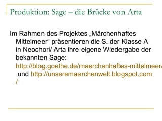 Produktion: Sage – die Brücke von Arta

Im Rahmen des Projektes „Märchenhaftes
  Mittelmeer“ präsentieren die S. der Klasse A
  in Neochori/ Arta ihre eigene Wiedergabe der
  bekannten Sage:
  http://blog.goethe.de/maerchenhaftes-mittelmeer/
   und http://unseremaerchenwelt.blogspot.com
  /
 