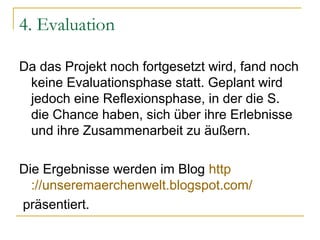 4. Evaluation

Da das Projekt noch fortgesetzt wird, fand noch
 keine Evaluationsphase statt. Geplant wird
 jedoch eine Reflexionsphase, in der die S.
 die Chance haben, sich über ihre Erlebnisse
 und ihre Zusammenarbeit zu äußern.

Die Ergebnisse werden im Blog http
  ://unseremaerchenwelt.blogspot.com/
präsentiert.
 