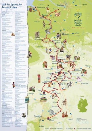 Mittellandkanal
Hanau
Frankfurt
Bremen
Bremerhaven
0 km 10 20 30 km
Entfernungen:
Gesamtlänge mit Abzweigungen:
Frankfurt – Hanau ca. 30 km
Hanau – Bremerhaven ca. 700 km
Diese Karte ist nicht maßstabsgerecht.
Autobahn ICE-Bahnstrecke Lebensstationen der Brüder GrimmDeutsche Märchenstraße
Frankfurt
am Main
Hanau
Marburg
Hameln
Nienburg
Buxtehude
Bremerhaven
Kassel
Bremen
Hannover
Hamburg
Helsa
SababurgTrendelburg
Lahntal
Freiensteinau
Herbstein
Schauenburg
Wolfhagen
Fürstenberg
Wahlsburg
Polle
Ebergötzen
Oberweser
Bad Karlshafen
Steinau
Heilbad
Heiligenstadt
Homberg/Efze
Knüllwald
Fritzlar
Bad Wildungen
Hofgeismar
Alsfeld
ICE
ICE
ICE
Bad Oeynhausen
Hessisch Oldendorf
Hann. Münden
Bodenwerder
Schwalmstadt
Willingshausen
Baunatal
NiedensteinWaldeck
Gudensberg
Bad Sooden Allendorf
Witzenhausen
Hessisch Lichtenau
Kaufungen
Nieste
nach München
nach Heidelberg
nach Rhein/Ruhr
nach Würzburg
nach Dresden/Eisenach
nach Nordhausen/
Eisleben/Halle
nach Dortmund/Köln
nach Berlin
nach Rhein/Ruhr
nach Rhein/Ruhr
nach Lübeck
nach Schwerin
nach Kiel
nach Cuxhaven
Bovenden
Frankenberg
Grebenstein
Bad Hersfeld
Melsungen
Hoya
Naturpark
Steinhuder Meer
Naturpark
Wiehengebirge
Naturpark
Münden
Naturpark
Solling-Vogler
Reinhardswald
Naturpark
Burg Hanstein
Meißner-Kaufunger Wald
Naturpark
Habichtswald
Nationalpark Kellerwald-Edersee
Naturpark
Hessischer Spessart
Naturpark
Weserbergland
Schloss
Eisenbach
Hämelschenburg
Schloss
Berlepsch
Auf den Spuren der
Brüder Grimm
Hofgeismar
Fachwerkbunte Stadt am Reinhardswald, mit
Märchenmuseum im Tierpark Sababurg und
­sagenhaftem Urwald Sababurg
Tel. 05671/5070400
reinhardswaldinfo@gmx.de
www.reinhardswald.de
Homberg/Efze
Märchenhaftes Fachwerkensemble mit
Marienkirche, „Brüderchen und Schwesterchen
Brunnen“ am Marktplatz
Tel. 05681/939161
touristinfo.homberg-efze@t-online.de
www.homberg-efze.de
Hoya/Weser
Die Zwergensage zu Hoya im
Grafenschloss Hoya an der Weser
Tel 04251/815-47
tourismus@hoya-weser.de
www.grafschaft-hoya.de
Kassel
Hauptstadt der Märchenstraße. Hier sammelten
die Brüder Grimm ihre berühmten„Kinder- und
Hausmärchen“.
Brüder Grimm-Museum (ab 2015 GRIMMWELT
Kassel), Bergpark Wilhelmshöhe (UNESCO Welterbe)
mit Herkules, Löwenburg und Wasserspielen,
Weltausstellung documenta alle 5 Jahre
Tel. 0561/707707
info@kassel-marketing.de
www.kassel-marketing.de
Kaufungen
Historische Stiftskirche und Stiftsareal,
malerische Altortskerne, Regionalmuseum
und Bergwerkmuseum
Tel. 05605/8020
info@kaufungen.de
www.kaufungen.eu
Knüllwald
Gemeinde Knüllwald mitten im Rotkäppchenland
mit Wolf und Bär im Wildpark Knüll
Tel. 05681/930808
info@knuelltouristik.de
www.knuelltouristik.de
Lahntal
Otto-Ubbelohde-Haus, Atelier des Malers und
Illustrators der Märchen der Brüder Grimm
Tel. 06420/82300
info@lahntal.de
www.lahntal.de
Marburg
Universitätsstadt. Hier begannen die Brüder Grimm
mit der Erforschung der Volksliteratur. Landgrafen­
schloss, historische Oberstadt mit Marktplatz,
Elisabethkirche
Tel. 06421/99120
mtm@marburg.de
www.marburg.de
Melsungen
Melsungen lohnt sich! Historische Fachwerkaltstadt,
berühmtes Rathaus, Heimat der„Bartenwetzer“
Tel. 05661 / 708 200
tourist-info@melsungen.de
www.melsungen.de
Niedenstein
Luftkurort mit märchenhaftem Ausblick vom Hessen-
turm und Märchenpate von König Drosselbart
Tel. 05624/99930
info@niedenstein.de • www.niedenstein.de
Nienburg/Weser
Hier begegnen Sie vielleicht der kecken
„Kleinen Nienburgerin“
Tel. 05021/917630
info@mittelweser-tourismus.de
www.mittelweser-tourismus.de
Nieste
Märchenhafte Wanderregion am GrimmSteig
und der märchenhaften Königsalm
Tel. 05605/944120
gemeinde@nieste.de
www.nieste.de • www.grimmsteig.de
Oberweser
Hier haben„Der gestiefelte Kater“ und„Schneewitt-
chen“ ihre Heimat. Freilichtausstellung Mühlenplatz
Tel. 05572/93730
verkehrsamt@oberweser.de
www.oberweser.de
Polle
Romantische Freilichtbühne auf der Burgruine
mit Aschenputtelspielen
Tel. 05533/405-41
info@bodenwerder-polle.de
www.muenchhausenland.de
Sababurg
Dornröschenschloss und Tierpark Sababurg,
Märchen-Audienzen mit Dornröschen und Prinz
Tel. 05671/8080
dornroeschenschloss@sababurg.de
www.sababurg.de
Schauenburg
Schauenburger Märchenwache, Ausstellung zum
Thema „Märchenbeiträger“ der Brüder Grimm
Tel. 05601/93250
info@gemeinde-schauenburg.de
www.gemeinde-schauenburg.de
Schwalmstadt
Im Rotkäppchenland. Märchenhaftes Fachwerk­
ensemble und Märchenfiguren, Museum der
Schwalm mit farbenfroher Schwälmer Tracht
Tel. 06691/71212
schwalmstadt@rotkaeppchenland.de
www.schwalm-touristik.de
Steinau an der Straße – Brüder-Grimm-Stadt
Märchenstadtführungen, Museum Steinau … das
Museum an der Straße, Brüder Grimm-Haus, Schloss,
Marionettentheater „Die Holzköppe“, Steinauer
Puppenspieltage, Erlebnispark, Teufelshöhle,
­Europa-Kletterwald
Tel. 06663/96310
verkehrsbuero@steinau.de
www.steinau.de
Trendelburg
Burg Trendelburg, Rapunzels Turm.
Legende vom See der Riesenschwester Trendula
Tel. 05675/7499-18
touristik@trendelburg.de
www.trendelburg.de
Wahlsburg
Weser-Überquerung mit der Märchenfähre
Tel. 05572/93780
gemeinde@wahlsburg.de
www.wahlsburg.de
Waldeck
Die märchenhafte Berg-  Fachwerkstadt ­
am Edersee im Waldecker Land
Tel. 05623/973782
tourismus@waldeck.de
www.waldeck.de
Willingshausen
Älteste Malerkolonie Europas im Rotkäppchenland
Tel. 06697/1418
info@willingshausen-touristik.de
www.malerkolonie.de
www.willingshausen.de
Witzenhausen
Kirschen- und Universitätsstadt im Werratal,
deren Gastfreundschaft bereits die Grimms
zu schätzen wussten
Tel. 05542/6001-0
info@kirschenland.de
www.kirschenland.de
Wolfhagen
Historische Fachwerkstadt im Märchenland
der Brüder Grimm
Tel. 05692/602102
tourist-info@wolfhagen.de
www.wolfhagen.de
Alsfeld
Europäische Modellstadt mit Märchenhaus und
einmaligem Fachwerkensemble
Tel. 06631/182-165
tca@alsfeld.de • www.alsfeld.de
Bad Hersfeld
Zu Gast beim„Tapferen Schneiderlein“, Bad Hers-
felder Festspiele, Erlebnis-Museum wortreich
Tel. 06621/201274
info@bad-hersfeld.de • www.bad-hersfeld.de
Bad Karlshafen
Barockstadt, Dt. Hugenottenmuseum,
­Weser-Therme, Schifffahrt
Tel. 05672/9999-22
touristinfo@badkarlshafengmbh.de
www.bad-karlshafen.de
Bad Oeynhausen
Märchenmuseum, Kurpark, Bali-Therme,
­GOP-Varieté, Spielbank
Tel. 05731/1300
staatsbad@badoeynhausen.de
www.badoeynhausen.de
Bad Sooden-Allendorf
Historische Altstadt mit geschlossenen Fach-
werkzeilen im„Reich der Frau Holle“, Märchen-
Laternenpfad
Tel. 05652/95870
touristinfo@bad-sooden-allendorf.de
www.bad-sooden-allendorf.de
Bad Wildungen
Gesundheitsstadt am Nationalpark Kellerwald-
Edersee: malerische Altstadt, Jugendstil-Kur­
viertel und Schneewittchendorf Bergfreiheit
Tel. (gebührenfrei) 0800/7910100
Tel. 05621/96567-41
info@badwildungen.net
www.bad-wildungen.de
Baunatal
Baunatal bewegt – einfach märchenhaft
mit dem Brauhaus Knallhütte, Geburts- und
­Lebenshaus der„Märchenfrau“ der Brüder
Grimm, Dorothea Viehmann
Tel. 0561/58580190
info@stadtmarketing-baunatal.de
www.baunatal-bewegt.de
Bodenwerder – Polle
Bodenwerder: Münchhausen-Museum,
Münchhausen-Spiel und Musical, Denkmäler
und historische Altstadt
Tel. 05533/405-41
info@bodenwerder-polle.de
www.muenchhausenland.de
Bovenden
Sagenhafte Burg Plesse – erschienen im Band
„Deutsche Sagen“ der Brüder Grimm
Tel. 0551/82010
flecken@bovenden.de
www.bovenden.de · www.freunde-burgplesse.de
Bremen
Marktplatz mit Bauwerken aus acht Jahrhun-
derten, Rathaus + Roland (UNESCO Welterbe)
Skulptur und Open-Air Spiel„Bremer Stadt­
musikanten“
Tel. 0421/3080010
info@bremen-tourism.de
www.bremen-tourismus.de
Seestadt Bremerhaven
Sagenumwobene Schifffahrt, spannende
Erlebnis- und Wissenswelten, Hauptstadt der
Windjammer, Heimat von Klabauter-
mann und Seemannsgarn
Tel. 0471/414141
touristik@erlebnis-bremerhaven.de
www.bremerhaven-tourism.de
Buxtehude
Malerische Märchenstadt, wo Hase und Igel
um die Wette liefen
Tel. 04161/5012345
stadtinfo@stadt.buxtehude.de
www.buxtehude.de
Ebergötzen
In der„Herrenmühle“, heute ein Museum,
werden Max und Moritz lebendig
Tel. 05507/7181
info@wilhelm-busch-muehle.de
www.wilhelm-busch-muehle.de
Frankenberg
Fachwerkstadt mit 10 Türmen, traumhaftes
Wandermärchen
Tel. 06451/717672
info@ederbergland-touristik.de
www.ederbergland-touristik.de
www.traumhaftes-wandermaerchen.de
Freiensteinau
Südlicher Vogelsberg mit der Mooser Seenplatte
und weiteren Naturschutzgebieten
Tel. 06666/960021
info@freiensteinau.de • www.freiensteinau.de
Fritzlar
1300-jährige Dom- und Kaiserstadt. Ludwig Emil
Grimm, Zeichner der Romantik, porträtierte das
mittelalterliche Fritzlar
Tel. 05622/988643
touristinfo@fritzlar.de • www.fritzlar.de
Fürstenberg – Porzellanmanufaktur
Märchenhaftes Porzellan im Museum der
­weltberühmten Manufaktur
Tel. 05271/401161
museum@fuerstenberg-porzellan.com
www.fuerstenberg-porzellan.com
Grebenstein
Stadt der Türme; zu Gast bei der Gänsemagd
Tel. 05674/705-0
rathaus@stadt-grebenstein.de
www.reinhardswald.de
www.stadt-grebenstein.de
Gudensberg
Kulturstadt im Chattengau mit Märchenbühne
im Stadtpark
Tel. 05603/9330
info@gudensberg.de • www.gudensberg.de
Hameln
Historische Altstadt, Rattenfänger-Freilichtspiele,
Musical RATS, Museum mit mechanischem
Rattenfänger-Theater, Glashütte, Schifffahrten,
Hämelschenburg bei Hameln
Tel. 05151/957823
touristinfo@hameln.de • www.hameln.de
Hanau – Brüder-Grimm-Stadt
Geburtsstadt der Brüder Grimm, National-
denkmal auf dem Marktplatz, Brüder Grimm
Festspiele, Schloss Philippsruhe, Hessisches
Puppenmuseum, Deutsches Goldschmiedehaus
Tel. 06181/295950
touristinformation@hanau.de • www.hanau.de
Hann. Münden
Schönste Fachwerk- und Dreiflüssestadt des
Weserberglandes, in der einst Doktor Eisenbart
praktizierte
Tel. 05541/75-313 und -343
info@hann.muenden-tourismus.de
www.hann.muenden-tourismus.de
Heilbad Heiligenstadt
Hier trafen sich die Brüder Grimm zur letzten
Besprechung vor Beginn der Arbeiten am
­Deutschen Wörterbuch
Tel. 03606/677141
touristinfo@heilbad-heiligenstadt.de
www.heilbad-heiligenstadt.de
Helsa
Historisches Fachwerkdorf, Wanderregion
GrimmSteig
Tel. 05605/80080
info@Gemeinde-Helsa.de • www.helsa.eu
Herbstein
Hessens höchste Heilquelle im Naturpark Hoher
Vogelsberg, historisch-herzlich-heilsam
Tel. 06643/960019
touristinfo@herbstein.de • www.herbstein.de
Hessisch Lichtenau
Tor zum Frau Holle Land. Fachwerkstädtchen
am Fuße des Hohen Meißner, Frau-Holle-Park,
Holleum (Frau-Holle-Museum)
Tel. 05602/807-114 oder -147
kultur-tourismus@hessisch-lichtenau.de
www.hessisch-lichtenau.de
Hessisch Oldendorf
Natour.NAH.zentrum Schillat-Höhle an
Deutschlands nördlichster Tropfsteinhöhle; über
1050-jähriges Stift Fischbeck, sagenumwobenes
Naturschutzgebiet rund um den„Hohenstein“,
Baxmann
Tel. 05751/403980
touristikzentrum@westliches-weserbergland.de
www.westliches-weserbergland.de
Regional touristische Mitgliedsorganisationen:
Landkreis Holzminden:
www.landkreis-holzminden.de
Landkreis Kassel:
www.kassel-land.de
Schwalm-Eder-Kreis:
www.kurhessisches-bergland.de
Werratal:
www.urlaub-werratal.de
Landkreis Waldeck-Frankenberg:
www.waldecker-land.de
 
