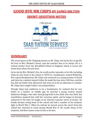 MR CHIPS NOTES BY SAAD IZHAR
SAAD TUITION SERVICES 03128935511 Page 1
GOOD BYE MR CHIPS BY JAMES HILTON
SHORT QUESTION NOTES
SUMMARY
The novel opens as Mr. Chipping, known as Mr. Chips, sits by his fire at age 85.
He lives in Mrs. Wickett's house, and she watches him as he sleeps. He is a
retired teacher from the Brookfield School in England, which is across the
street from where he now lives.
As he sits by Mrs. Wickett's fire, he recalls earlier episodes in his life, including
when he was hired at the school in 1870 by a headmaster named Wetherby.
Not a good disciplinarian, Mr. Chips was menaced as a young teacher of Greek
and Latin by a student named Colley. He made the boy write 100 lines, and the
boy did not bother him afterward and went on to be an alderman in London.
Mr. Chips later taught Colley's son and grandson.
Though Chips had ambitions to be a headmaster, he realized that he was
better as a teacher. In middle age, he married a young woman named
Katherine Bridges, who later died giving birth to his child, who also died. She
nonetheless inspired him with her vivacious spirit, and he began to become
endeared to the boys he taught as he showed a greater sense of humor. He
briefly became acting head of the school and had a number of his students
fight in World War I. When he retired, he moved across the street from the
school but returned to teach during World War II. He recalls many of his
students, and their names come to him as he dies.
 