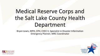 Medical Reserve Corps and
the Salt Lake County Health
Department
Bryan Lewis, MPH, CPH, CHEC II, Specialist in Disaster Information
Emergency Planner, MRC Coordinator
 