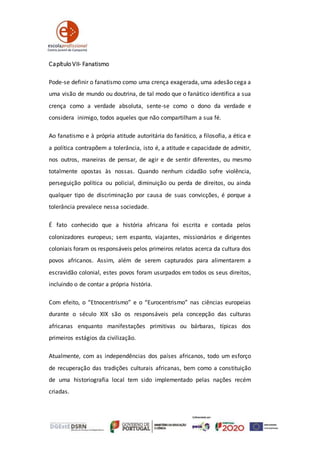 Capítulo VII- Fanatismo
Pode-se definir o fanatismo como uma crença exagerada, uma adesão cega a
uma visão de mundo ou doutrina, de tal modo que o fanático identifica a sua
crença como a verdade absoluta, sente-se como o dono da verdade e
considera inimigo, todos aqueles que não compartilham a sua fé.
Ao fanatismo e à própria atitude autoritária do fanático, a filosofia, a ética e
a política contrapõem a tolerância, isto é, a atitude e capacidade de admitir,
nos outros, maneiras de pensar, de agir e de sentir diferentes, ou mesmo
totalmente opostas às nossas. Quando nenhum cidadão sofre violência,
perseguição política ou policial, diminuição ou perda de direitos, ou ainda
qualquer tipo de discriminação por causa de suas convicções, é porque a
tolerância prevalece nessa sociedade.
É fato conhecido que a história africana foi escrita e contada pelos
colonizadores europeus; sem espanto, viajantes, missionários e dirigentes
coloniais foram os responsáveis pelos primeiros relatos acerca da cultura dos
povos africanos. Assim, além de serem capturados para alimentarem a
escravidão colonial, estes povos foram usurpados em todos os seus direitos,
incluindo o de contar a própria história.
Com efeito, o “Etnocentrismo” e o “Eurocentrismo” nas ciências europeias
durante o século XIX são os responsáveis pela concepção das culturas
africanas enquanto manifestações primitivas ou bárbaras, típicas dos
primeiros estágios da civilização.
Atualmente, com as independências dos países africanos, todo um esforço
de recuperação das tradições culturais africanas, bem como a constituição
de uma historiografia local tem sido implementado pelas nações recém
criadas.
 