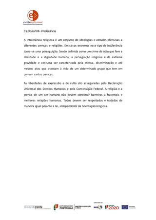 Capítulo VIII- Intolerância
A intolerância religiosa é um conjunto de ideologias e atitudes ofensivas a
diferentes crenças e religiões. Em casos extremos esse tipo de intolerância
torna-se uma perseguição. Sendo definida como um crime de ódio que fere a
liberdade e a dignidade humana, a perseguição religiosa é de extrema
gravidade e costuma ser caracterizada pela ofensa, discriminação e até
mesmo atos que atentam à vida de um determinado grupo que tem em
comum certas crenças.
As liberdades de expressão e de culto são asseguradas pela Declaração
Universal dos Direitos Humanos e pela Constituição Federal. A religião e a
crença de um ser humano não devem constituir barreiras a fraternais e
melhores relações humanas. Todos devem ser respeitados e tratados de
maneira igual perante a lei, independente da orientação religiosa.
 