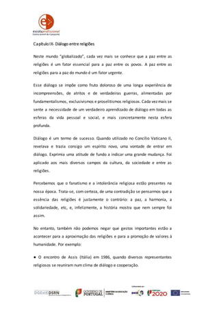 Capítulo IX- Diálogo entre religiões
Neste mundo “globalizado”, cada vez mais se conhece que a paz entre as
religiões é um fator essencial para a paz entre os povos. A paz entre as
religiões para a paz do mundo é um fator urgente.
Esse diálogo se impõe como fruto doloroso de uma longa experiência de
incompreensões, de atritos e de verdadeiras guerras, alimentadas por
fundamentalismos, exclusivismos e proselitismos religiosos. Cada vez mais se
sente a necessidade de um verdadeiro aprendizado de diálogo em todas as
esferas da vida pessoal e social, e mais concretamente nesta esfera
profunda.
Diálogo é um termo de sucesso. Quando utilizado no Concílio Vaticano II,
revelava e trazia consigo um espírito novo, uma vontade de entrar em
diálogo. Exprimia uma atitude de fundo a indicar uma grande mudança. Foi
aplicado aos mais diversos campos da cultura, da sociedade e entre as
religiões.
Percebemos que o fanatismo e a intolerância religiosa estão presentes na
nossa época. Trata-se, com certeza, de uma contradição se pensarmos que a
essência das religiões é justamente o contrário: a paz, a harmonia, a
solidariedade, etc, e, infelizmente, a história mostra que nem sempre foi
assim.
No entanto, também não podemos negar que gestos importantes estão a
acontecer para a aproximação das religiões e para a promoção de valores à
humanidade. Por exemplo:
● O encontro de Assis (Itália) em 1986, quando diversos representantes
religiosos se reuniram num clima de diálogo e cooperação.
 