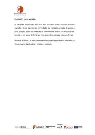 Capítulo X- Livros sagrados
As religiões tradicionais africanas não possuem textos escritos ou livros
sagrados. Estes baseiam-se na tradição, ou narração passada de geração
para geração, sobre os conteúdos e a maneira de viver a sua religiosidade.
Isso dá-se em forma de histórias, ritos, provérbios, danças, músicas, festas.
Na falta de livros, os ritos desempenham papel importante na manutenção
viva e atuante das tradições religiosas e sociais.
 