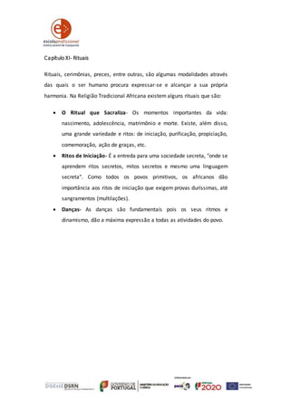 Capítulo XI- Rituais
Rituais, cerimônias, preces, entre outras, são algumas modalidades através
das quais o ser humano procura expressar-se e alcançar a sua própria
harmonia. Na Religião Tradicional Africana existem alguns rituais que são:
 O Ritual que Sacraliza- Os momentos importantes da vida:
nascimento, adolescência, matrimônio e morte. Existe, além disso,
uma grande variedade e ritos: de iniciação, purificação, propiciação,
comemoração, ação de graças, etc.
 Ritos de Iniciação- É a entreda para uma sociedade secreta, "onde se
aprendem ritos secretos, mitos secretos e mesmo uma linguagem
secreta". Como todos os povos primitivos, os africanos dão
importância aos ritos de iniciação que exigem provas duríssimas, até
sangramentos (multilações).
 Danças- As danças são fundamentais pois os seus ritmos e
dinamismo, dão a máxima expressão a todas as atividades do povo.
 