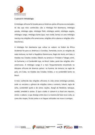 Capítulo XII-Mitodologia
A mitologia africana foi levada para as Américas pelos africanos escravizados.
As das que mais conhecidas são: a mitologia fon daomeana, mitologia
yoruba, mitologia igbo, mitologia fânti, mitologia axânti, mitologia angola,
mitologia congo, mitologia banta (que, mais tarde, tornou-se uma mitologia
mestiça nas religiões afro-americanas, religiões afro-cubanas e religiões afro-
brasileiras).
A mitologia fon daomeana que cultua os voduns no Vodun da África
Ocidental foi para as Américas e Caraíbas, formando, assim, as religiões do
vodu haitiano, no Haiti e República Dominicana; Regla de Arará, em Cuba; o
Voodoo nos Estados Unidos; Obeah; na Jamaica e Trinidad e Tobago; winti,
no Suriname; e o Candomblé Jeje, no Brasil: todas, parte das religiões afro-
americanas. A mitologia congo é a mais frequentemente encontrada na
diáspora africana de diversos países: na kumina, da Jamaica; na regla de
palo, em Cuba, no Voodoo dos Estados Unidos; e no candomblé banto no
Brasil.
A mais conhecida das religiões africanas é a dos orixás (mitologia yoruba),
onde se encontra a gênese de religiões como a santería, lukumí, regla de
ocha, candomblé queto e de várias nações, Xangô do Nordeste, batuque,
xambá, omolokô e outras. O que a todas é comum é o ritual aos inquices,
orixás e voduns: o que diverge entre elas é a maneira de fazer esse culto, as
cores das roupas, fio de contas e as línguas utilizadas nas rezas e cantigas.
 