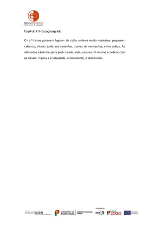 Capítulo XIII- Espaço sagrado
Os africanos possuem lugares de culto, embora muito modestos: pequenas
cabanas, altares junto aos caminhos, cumes de montanhas, entre outras. As
oferendas são feitas para pedir saúde, vida, sucesso. O mesmo acontece com
os rituais: impera a criatividade, o movimento, o dinamismo.
 