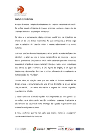 Capítulo IX- Simbologia
A árvore é um dos símbolos fundamentais das culturas africanas tradicionais.
Os velhos baobás africanos de troncos enormes suscitam a impressão de
serem testemunhas dos tempos imemoriais.
Os mitos e o pensamento mágico-religioso yorubá têm na simbologia da
árvore um de seus temas recorrentes. Na sua cosmogonia, a árvore surge
como o princípio da conexão entre o mundo sobrenatural e o mundo
material.
Uma das versões do mito cosmogônico relata que foi através do Òpó-orun-
oún-àiyé – o pilar que une o mundo transcendente ao imanente – que os
deuses primordiais chegaram ao local aonde deveriam proceder o início do
processo de criação do espaço material. Este pilar, muitas vezes simbolizado
pela árvore ou por seu tronco, é uma figura de origem, é um signo do
fundamento, do princípio de todas as coisas, elemento de conexão entre a
multiplicidade dos “mundos”.
Um dos mitos da criação conta que para cada ser humano modelado por
Orisala criava-se simultaneamente uma árvore. Òrì ñàlá é o grande pai da
criação yorubá. Um outro mito relata a origem das árvores sagradas,
especialmente o Iròkò.
O Iròkò é uma das espécies vegetais mais imponentes da terra yorubá. O ì
tan coloca uma interessante questão ontológica, propondo igualmente a
possibilidade de se pensar numa ontologia do sagrado na perspectiva das
expressões religiosas arcaicas.
O mito, ao afirmar que ‘na mais velha das árvores, morava o seu espírito’,
coloca uma nítida distinção no ser.
 