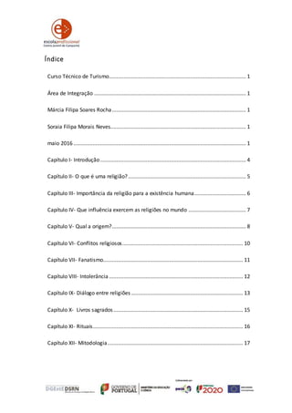 Índice
Curso Técnico de Turismo............................................................................................. 1
Área de Integração ....................................................................................................... 1
Márcia Filipa Soares Rocha........................................................................................... 1
Soraia Filipa Morais Neves............................................................................................ 1
maio 2016 ..................................................................................................................... 1
Capítulo I- Introdução................................................................................................... 4
Capítulo II- O que é uma religião?................................................................................ 5
Capítulo III- Importância da religião para a existência humana................................... 6
Capítulo IV- Que influência exercem as religiões no mundo ....................................... 7
Capítulo V- Qual a origem?........................................................................................... 8
Capítulo VI- Conflitos religiosos.................................................................................. 10
Capítulo VII- Fanatismo............................................................................................... 11
Capítulo VIII- Intolerância ........................................................................................... 12
Capítulo IX- Diálogo entre religiões............................................................................ 13
Capítulo X- Livros sagrados........................................................................................ 15
Capítulo XI- Rituais...................................................................................................... 16
Capítulo XII- Mitodologia............................................................................................ 17
 