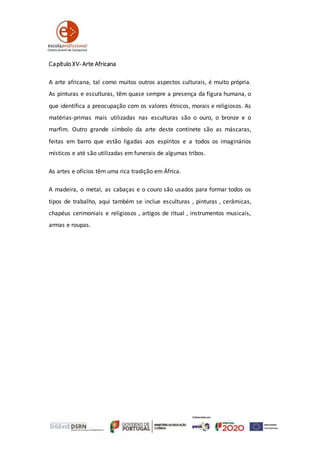 Capítulo XV-Arte Africana
A arte africana, tal como muitos outros aspectos culturais, é muito própria.
As pinturas e esculturas, têm quase sempre a presença da figura humana, o
que identifica a preocupação com os valores étnicos, morais e religiosos. As
matérias-primas mais utilizadas nas esculturas são o ouro, o bronze e o
marfim. Outro grande símbolo da arte deste continete são as máscaras,
feitas em barro que estão ligadas aos espíritos e a todos os imaginários
místicos e até são utilizadas em funerais de algumas tribos.
As artes e ofícios têm uma rica tradição em África.
A madeira, o metal, as cabaças e o couro são usados para formar todos os
tipos de trabalho, aqui também se inclue esculturas , pinturas , cerâmicas,
chapéus cerimoniais e religiosos , artigos de ritual , instrumentos musicais,
armas e roupas.
 