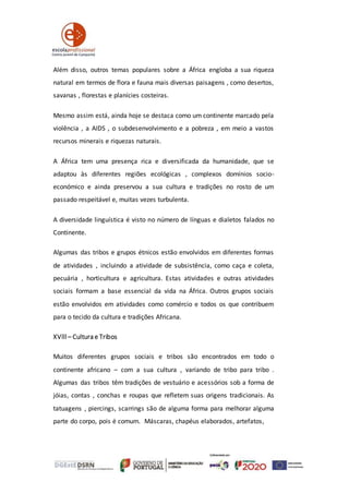 Além disso, outros temas populares sobre a África engloba a sua riqueza
natural em termos de flora e fauna mais diversas paisagens , como desertos,
savanas , florestas e planícies costeiras.
Mesmo assim está, ainda hoje se destaca como um continente marcado pela
violência , a AIDS , o subdesenvolvimento e a pobreza , em meio a vastos
recursos minerais e riquezas naturais.
A África tem uma presença rica e diversificada da humanidade, que se
adaptou às diferentes regiões ecológicas , complexos domínios socio-
económico e ainda preservou a sua cultura e tradições no rosto de um
passado respeitável e, muitas vezes turbulenta.
A diversidade linguística é visto no número de línguas e dialetos falados no
Continente.
Algumas das tribos e grupos étnicos estão envolvidos em diferentes formas
de atividades , incluindo a atividade de subsistência, como caça e coleta,
pecuária , horticultura e agricultura. Estas atividades e outras atividades
sociais formam a base essencial da vida na África. Outros grupos sociais
estão envolvidos em atividades como comércio e todos os que contribuem
para o tecido da cultura e tradições Africana.
XVlll – Cultura e Tribos
Muitos diferentes grupos sociais e tribos são encontrados em todo o
continente africano – com a sua cultura , variando de tribo para tribo .
Algumas das tribos têm tradições de vestuário e acessórios sob a forma de
jóias, contas , conchas e roupas que refletem suas origens tradicionais. As
tatuagens , piercings, scarrings são de alguma forma para melhorar alguma
parte do corpo, pois é comum. Máscaras, chapéus elaborados, artefatos,
 