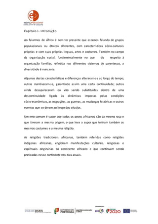 Capítulo I- Introdução
Ao falarmos de África é bom ter presente que estamos falando de grupos
populacionais ou étnicos diferentes, com características sócio‐culturais
próprias e com suas próprias línguas, artes e costumes. Também no campo
da organização social, fundamentalmente no que diz respeito à
organização familiar, refletida nos diferentes sistemas de parentesco, a
diversidade é marcante.
Algumas destas características e diferenças alteraram‐se ao longo do tempo;
outras mantiveram‐se, garantindo assim uma certa continuidade; outras
ainda desapareceram ou vão sendo substituídas dentro de uma
descontinuidade ligada às dinâmicas impostas pelas condições
sócio‐econômicas, as migrações, as guerras, as mudanças históricas e outros
eventos que se deram ao longo dos séculos.
Um erro comum é supor que todos os povos africanos são da mesma raça e
que tiveram a mesma origem, o que leva a supor que tenham também os
mesmos costumes e a mesma religião.
As religiões tradicionais africanas, também referidas como religiões
indígenas africanas, englobam manifestações culturais, religiosas e
espirituais originárias do continente africano e que continuam sendo
praticadas nesse continente nos dias atuais.
 