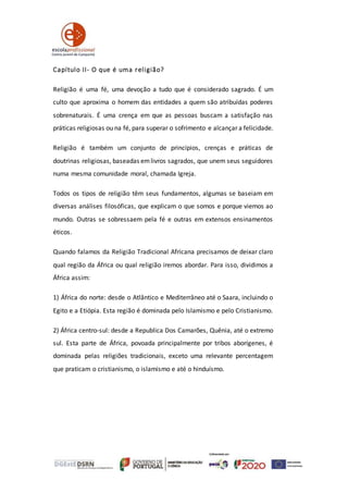 Capítulo II- O que é uma religião?
Religião é uma fé, uma devoção a tudo que é considerado sagrado. É um
culto que aproxima o homem das entidades a quem são atribuídas poderes
sobrenaturais. É uma crença em que as pessoas buscam a satisfação nas
práticas religiosas ou na fé, para superar o sofrimento e alcançar a felicidade.
Religião é também um conjunto de princípios, crenças e práticas de
doutrinas religiosas, baseadas emlivros sagrados, que unem seus seguidores
numa mesma comunidade moral, chamada Igreja.
Todos os tipos de religião têm seus fundamentos, algumas se baseiam em
diversas análises filosóficas, que explicam o que somos e porque viemos ao
mundo. Outras se sobressaem pela fé e outras em extensos ensinamentos
éticos.
Quando falamos da Religião Tradicional Africana precisamos de deixar claro
qual região da África ou qual religião iremos abordar. Para isso, dividimos a
África assim:
1) África do norte: desde o Atlântico e Mediterrâneo até o Saara, incluindo o
Egito e a Etiópia. Esta região é dominada pelo Islamismo e pelo Cristianismo.
2) África centro-sul: desde a Republica Dos Camarões, Quênia, até o extremo
sul. Esta parte de África, povoada principalmente por tribos aborígenes, é
dominada pelas religiões tradicionais, exceto uma relevante percentagem
que praticam o cristianismo, o islamismo e até o hinduísmo.
 