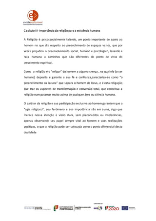 Capítulo III- Importância da religião para a existência humana
A Religião é psicossocialmente falando, um ponto importante de apoio ao
homem no que diz respeito ao preenchimento de espaços vazios, que por
vezes prejudica o desenvolvimento social, humano e psicológico, levando a
raça humana a caminhos que são diferentes do ponto de vista do
crescimento espiritual.
Como a religião é o “religar” do homem a alguma crença , na qual ele (o ser
humano) deposita e garante a sua fé e confiança,caracteriza-se como “o
preenchimento da lacuna” que separa o homem de Deus, e é esta religação
que traz os aspectos de transformação e conversão total, que conceitua a
religião num patamar muito acima de qualquer área ou ciência humana.
O caráter da religião e sua participação exclusiva ao homem garantem que o
“agir religioso”, seu fenômeno e sua importância são em suma, algo que
merece nossa atenção e visão clara, sem preconceitos ou intolerâncias,
apenas observando seu papel sempre vital ao homem e suas realizações
positivas, o que a religião pode ser colocada como o ponto diferencial desta
dualidade
 
