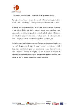 Capítulo IV- Que influência exercem as religiões no mundo
Weber jamais aceitou os pressupostos do materialismo histórico, como único
modelo teórico-metodológico válido para compreensão da realidade social.
De acordo com a teoria marxista, a forma como o homem produz e reproduz
a sua sobrevivência (ou seja, a maneira como busca satisfazer suas
necessidades materiais, indispensáveis à manutenção da própria vida) exerce
uma influência determinante sobre as outras esferas da vida social, tais
como a religião, a cultura, as instituições políticas e jurídicas, etc.
A religião através da história tem a sua influência na vida das sociedades, no
seu modo de pensar e de agir. A relação com o homem tem o sentido
decondutor, contribuindo para seu crescimento e seu desenvolvimento
como ser social e humano. As religiões são sem dúvida um instrumento de
controle e decoesão dos grupos sociais. A fé é o instrumento que motiva e dá
sentido de vida ao homem em todos os tempos históricos.
 