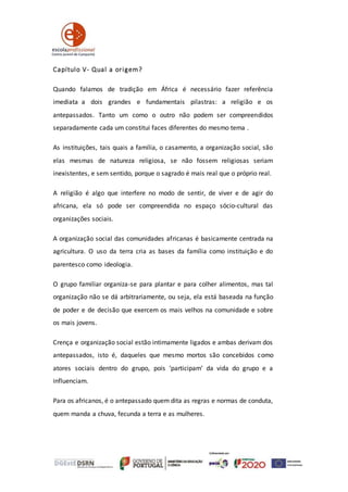 Capítulo V- Qual a origem?
Quando falamos de tradição em África é necessário fazer referência
imediata a dois grandes e fundamentais pilastras: a religião e os
antepassados. Tanto um como o outro não podem ser compreendidos
separadamente cada um constitui faces diferentes do mesmo tema .
As instituições, tais quais a família, o casamento, a organização social, são
elas mesmas de natureza religiosa, se não fossem religiosas seriam
inexistentes, e sem sentido, porque o sagrado é mais real que o próprio real.
A religião é algo que interfere no modo de sentir, de viver e de agir do
africana, ela só pode ser compreendida no espaço sócio‐cultural das
organizações sociais.
A organização social das comunidades africanas é basicamente centrada na
agricultura. O uso da terra cria as bases da família como instituição e do
parentesco como ideologia.
O grupo familiar organiza-se para plantar e para colher alimentos, mas tal
organização não se dá arbitrariamente, ou seja, ela está baseada na função
de poder e de decisão que exercem os mais velhos na comunidade e sobre
os mais jovens.
Crença e organização social estão intimamente ligados e ambas derivam dos
antepassados, isto é, daqueles que mesmo mortos são concebidos como
atores sociais dentro do grupo, pois ‘participam’ da vida do grupo e a
influenciam.
Para os africanos, é o antepassado quem dita as regras e normas de conduta,
quem manda a chuva, fecunda a terra e as mulheres.
 