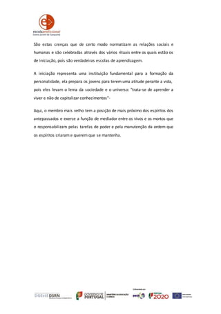 São estas crenças que de certo modo normatizam as relações sociais e
humanas e são celebradas através dos vários rituais entre os quais estão os
de iniciação, pois são verdadeiras escolas de aprendizagem.
A iniciação representa uma instituição fundamental para a formação da
personalidade, ela prepara os jovens para terem uma atitude perante a vida,
pois eles levam o lema da sociedade e o universo: "trata‐se de aprender a
viver e não de capitalizar conhecimentos"-
Aqui, o membro mais velho tem a posição de mais próximo dos espíritos dos
antepassados e exerce a função de mediador entre os vivos e os mortos que
o responsabilizam pelas tarefas de poder e pela manutenção da ordem que
os espíritos criaram e querem que se mantenha.
 