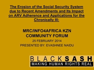 The Erosion of the Social Security System
due to Recent Amendments and Its Impact
on ARV Adherence and Applications for the
Chronically Ill:

MRC/INFO4AFRICA KZN
COMMUNITY FORUM
25 FEBRUARY 2014
PRESENTED BY: EVASHNEE NAIDU

 