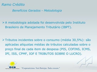 A metodologia adotada foi desenvolvida pelo Instituto Brasileiro de Planejamento Tributário (IBPT). Tributos incidentes sobre o consumo (média 30,5%): são aplicadas alíquotas médias de tributos calculadas sobre o preço final de cada item de despesa (PIS, COFINS, ICMS, IPI, ISS, CPMF, IOF E TRIBUTOS SOBRE O LUCRO).  Ramo Crédito Benefícios Gerados - Metodologia 