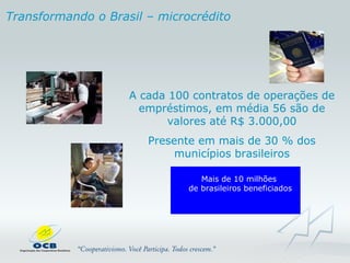 Transformando o   Brasil – microcrédito A cada 100 contratos de operações de empréstimos, em média 56 são de valores até R$ 3.000,00 Presente em mais de 30 % dos municípios brasileiros Mais de 10 milhões  de brasileiros beneficiados 