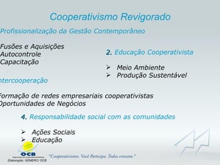 Profissionalização da Gestão Contemporâneo Fusões e Aquisições Autocontrole Capacitação 2.  Educação Cooperativista Meio Ambiente  Produção Sustentável 3 . Intercooperação Formação de redes empresariais cooperativistas Oportunidades de Negócios 4.  Responsabilidade social com as comunidades Ações Sociais Educação Elaboração: GEMERC/ OCB Cooperativismo Revigorado 