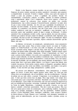 Devido à crise financeira estamos inseridos em um novo ambiente econômico.
Empresas de setores variados apostam na prática sustentável e inovadora para aumentar
a competitividade no mercado. O motivo é simples e direto, essas ações são capazes de
reduzir o custo dos produtos e elevar a qualidade dos produtos. Investir em
sustentabilidade é desenvolver soluções, ou melhor, maneiras de amansar problemas
como o aquecimento global. Com o surgimento desses novos espaços, a busca por
profissionais capazes de colocarem esses projetos em prática vem crescido
abundantemente, mas a oferta é pequena. O desenvolvimento sustentável vai muito além
do que o senso comum determina, isso faz com que a quantidade de profissionais no
mercado seja bem reduzida. As pessoas analisam o produto final antes de chegarem a
conclusão se é sustentável e/ou inovador, mas não é bem assim. O ato de transformar
resíduos reutilizáveis pode não ser sustentável, equilibrada e nem inovadora, pois é
necessário gastar uma quantidade grande de água e energia na fabricação. A prática
sustentável deve ser planejada do início ao fim, o que na maioria das vezes não acontece.
Sabemos que a palavra inovação sempre foi utilizada e considerada muito importante para
a sociedade, mas hoje no meio da comunicação digital. No meio da comunicação digital
ganhou bastante força. Nada mais é que ideias, objetos e métodos desenvolvidos que não
tinham sido antes.
Ao falarmos em inovação na comunicação, automaticamente, nosso pensamento
é remetido para redes sociais. Hoje se tornou comum investir em canais no Youtube,
páginas no Twitter/Facebook e em fotos com estilo no Intagram, em outras palavras,
investir na própria carreia, imagem e até dote. Hoje, existe loja que não possui loja física,
só virtual que apenas realiza encomendas feitas dentro da página. Também existem canais
culinários que ensinam a cozinhar virtualmente. O lucro é materializado em “views” no
canal, a pessoa recebe (dinheiro) de acordo com a quantidade de visualizações e é claro
que ter o canal conhecido, ter uma fama também é considerado lucro. A partir da sua fama
podem surgir propostas de parcerias, patrocinadores e assim por diante. Esse é um espaço,
no mercado de trabalho, que vem ganhando uma enorme dimensão de importância e valor
porque juntar fazer o que gosta, ganhar dinheiro e ser famoso é quase uma fantasia para
a maioria das pessoas. Nesse mesmo contexto existem os blogueiros que ganham dinheiro
apenas para expor sua vida, tornar seus hábitos, seus trabalhos, suas roupas e seus gostos
públicos. É uma área forte que atinge principalmente o público juvenil.
Há pessoas com diferencias extraordinários, dotes inimagináveis e vontade
gigante de crescer. A partir disso surgem projetos, metas, ideias, etc. Claro que todo
esforço deve ser recompensado, não só com dinheiro, mas sim reconhecimento. Cada tipo
de prêmio tem seu valor afetivo e racional. O importante é ser reconhecido de maneira
justa. É claro que todos correm risco de plágio. Mas é algo natural, você sempre deve
estar pronto para o que o concorrente pode fazer. Mesclando com marketing, é necessário
ter um diferencial, o que te difere do concorrente e faz com que as pessoas se interessarem
pelo seu trabalho/serviço/produto sem perigo. Lembrando que segundo Harold Lasswell,
na Teoria da Agulha Hipodérmica, a população era amorfa e passiva, ou seja, você
injetava conteúdo e absorviam passivamente. Mas não é assim que acontece. Sim, isso
não serve apenas para os meios de comunicação, para o marketing também. A população
reage com o produto, propagada e serviço, mas sim questionam. Também podemos
associar a Teoria Matemática (fonte, mensagem, codificador, canal, receptor e destino)
de Warren Weaver e Claude Shannon com o marketing; toda mensagem transmitida ao
cliente pode ter ruídos/distorção, por isso é necessário estudar o produto, serviço ou
marca.
 