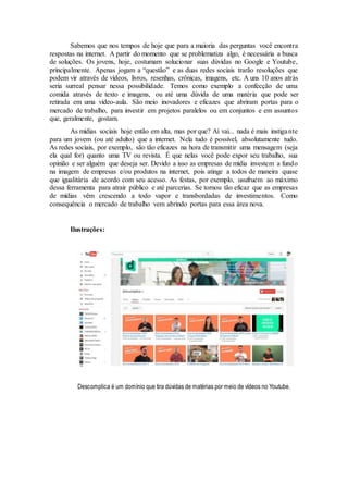 Sabemos que nos tempos de hoje que para a maioria das perguntas você encontra
respostas na internet. A partir do momento que se problematiza algo, é necessária a busca
de soluções. Os jovens, hoje, costumam solucionar suas dúvidas no Google e Youtube,
principalmente. Apenas jogam a “questão” e as duas redes sociais trarão resoluções que
podem vir através de vídeos, livros, resenhas, crônicas, imagens, etc. A uns 10 anos atrás
seria surreal pensar nessa possibilidade. Temos como exemplo a confecção de uma
comida através de texto e imagens, ou até uma dúvida de uma matéria que pode ser
retirada em uma vídeo-aula. São meio inovadores e eficazes que abriram portas para o
mercado de trabalho, para investir em projetos paralelos ou em conjuntos e em assuntos
que, geralmente, gostam.
As mídias sociais hoje então em alta, mas por que? Aí vai... nada é mais instigante
para um jovem (ou até adulto) que a internet. Nela tudo é possível, absolutamente tudo.
As redes sociais, por exemplo, são tão eficazes na hora de transmitir uma mensagem (seja
ela qual for) quanto uma TV ou revista. É que nelas você pode expor seu trabalho, sua
opinião e ser alguém que deseja ser. Devido a isso as empresas de mídia investem a fundo
na imagem de empresas e/ou produtos na internet, pois atinge a todos de maneira quase
que igualitária de acordo com seu acesso. As festas, por exemplo, usufruem ao máximo
dessa ferramenta para atrair público e até parcerias. Se tornou tão eficaz que as empresas
de mídias vêm crescendo a todo vapor e transbordadas de investimentos. Como
consequência o mercado de trabalho vem abrindo portas para essa área nova.
Ilustrações:
Descomplica é um domínio que tira dúvidas de matérias por meio de vídeos no Youtube.
 