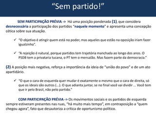 “Sem partido!”
SEM PARTICIPAÇÃO PRÉVIA -> Há uma posição ponderada (1), que considera
desnecessária a participação dos partidos “naquele momento” e apresenta uma concepção
cética sobre sua atuação.
 “O objetivo é atingir quem está no poder, mas aqueles que estão na oposição iriam fazer
igualzinho”.
 “A rejeição é natural, porque partidos tem trajetória manchada ao longo dos anos. O
PSDB tem a privataria tucana, o PT tem o mensalão. Mas fazem parte da democracia.”
(2) A posição mais negativa, reforça a importância da ideia de “união do povo” e de um ato
apartidário.
 “O que o cara de esquerda quer mudar é exatamente o mesmo que o cara de direita, só
que os ideais são outros (...). O que adianta juntar, se no final você vai dividir ... Você tem
que ir pelo Brasil, não pelo partido.”
COM PARTICIPAÇÃO PRÉVIA -> Os movimentos sociais e os partidos de esquerda
sempre estiveram presentes nas ruas, “há muito mais tempo”, em contraposição a “quem
chegou agora”, fato que desautoriza a crítica de oportunismo político.
 