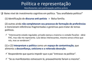 Política e representação
Manifestantes sem participação política prévia
 Baixo nível de investimento cognitivo em política. “Sou analfabeto político!”
(1) Identificação de discurso anti-petista -> Bolsa família.
(2) outros ainda não completaram seu processo de formação de preferências
e mencionam referências fragmentadas e genéricas para tratar de temas
políticos.
 “Interessante estado regulador, privado exerça a maioria e o estado fiscalize - ideia
FHC, mas não me representa. Lula ideias interessantes, mesmo senso crítico que
nós, mas se venderam.”
(1) e (2) Interpretam a política como um espaço de contaminação, que
alimenta a desconfiança, ceticismo e a reiterada deserção.
 Respondente que queria impedir que o pai “entrasse na política”.
 “Se os manifestantes estivessem lá, provavelmente fariam o mesmo”.
 