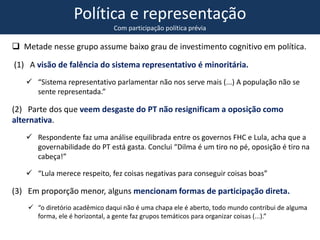 Política e representação
Com participação política prévia
 Metade nesse grupo assume baixo grau de investimento cognitivo em política.
(1) A visão de falência do sistema representativo é minoritária.
 “Sistema representativo parlamentar não nos serve mais (...) A população não se
sente representada.”
(2) Parte dos que veem desgaste do PT não resignificam a oposição como
alternativa.
 Respondente faz uma análise equilibrada entre os governos FHC e Lula, acha que a
governabilidade do PT está gasta. Conclui “Dilma é um tiro no pé, oposição é tiro na
cabeça!”
 “Lula merece respeito, fez coisas negativas para conseguir coisas boas”
(3) Em proporção menor, alguns mencionam formas de participação direta.
 “o diretório acadêmico daqui não é uma chapa ele é aberto, todo mundo contribui de alguma
forma, ele é horizontal, a gente faz grupos temáticos para organizar coisas (...).”
 
