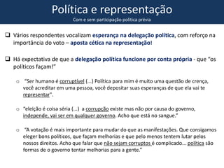 Política e representação
Com e sem participação política prévia
 Vários respondentes vocalizam esperança na delegação política, com reforço na
importância do voto – aposta cética na representação!
 Há expectativa de que a delegação política funcione por conta própria - que “os
políticos façam!”
o “Ser humano é corruptível (...) Política para mim é muito uma questão de crença,
você acreditar em uma pessoa, você depositar suas esperanças de que ela vai te
representar".
o “eleição é coisa séria (...) a corrupção existe mas não por causa do governo,
independe, vai ser em qualquer governo. Acho que está no sangue.”
o “A votação é mais importante para mudar do que as manifestações. Que consigamos
eleger bons políticos, que façam melhorias e que pelo menos tentem lutar pelos
nossos direitos. Acho que falar que não sejam corruptos é complicado... política são
formas de o governo tentar melhorias para a gente.”
 