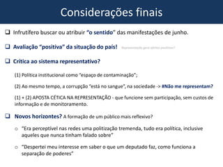 Considerações finais
 Infrutífero buscar ou atribuir “o sentido” das manifestações de junho.
 Avaliação “positiva” da situação do país! Representação gera efeitos positivos?
 Crítica ao sistema representativo?
(1) Política institucional como “espaço de contaminação”;
(2) Ao mesmo tempo, a corrupção “está no sangue”, na sociedade -> #Não me representam?
(1) + (2) APOSTA CÉTICA NA REPRESENTAÇÃO - que funcione sem participação, sem custos de
informação e de monitoramento.
 Novos horizontes? A formação de um público mais reflexivo?
o “Era perceptível nas redes uma politização tremenda, tudo era política, inclusive
aqueles que nunca tinham falado sobre”
o “Despertei meu interesse em saber o que um deputado faz, como funciona a
separação de poderes”
 