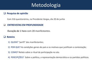 Metodologia
 Pesquisa de opinião
Com 316 questionários, na Presidente Vargas, dia 20 de junho
 ENTREVISTAS EM PROFUNDIDADE
Duração de 1 hora com 28 manifestantes.
 Roteiro
1) QUEM? “perfil” dos manifestantes;
2) POR QUE? As condições gerais do país e os motivos que justificam a contestação;
3) COMO? Relato sobre o ritual de participação no ato.
4) PERCEPÇÕES? Sobre a política, a representação democrática e os partidos políticos.
 