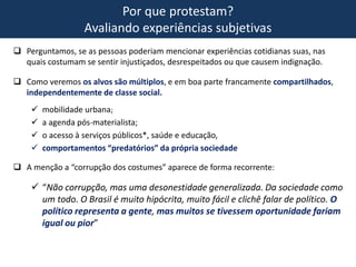 Por que protestam?
Avaliando experiências subjetivas
 Perguntamos, se as pessoas poderiam mencionar experiências cotidianas suas, nas
quais costumam se sentir injustiçados, desrespeitados ou que causem indignação.
 Como veremos os alvos são múltiplos, e em boa parte francamente compartilhados,
independentemente de classe social.
 mobilidade urbana;
 a agenda pós-materialista;
 o acesso à serviços públicos*, saúde e educação,
 comportamentos “predatórios” da própria sociedade
 A menção a “corrupção dos costumes” aparece de forma recorrente:
 “Não corrupção, mas uma desonestidade generalizada. Da sociedade como
um todo. O Brasil é muito hipócrita, muito fácil e clichê falar de político. O
político representa a gente, mas muitos se tivessem oportunidade fariam
igual ou pior”
 