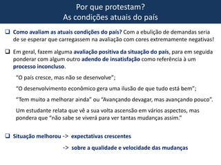 Por que protestam?
As condições atuais do país
 Como avaliam as atuais condições do país? Com a ebulição de demandas seria
de se esperar que carregassem na avaliação com cores extremamente negativas!
 Em geral, fazem alguma avaliação positiva da situação do país, para em seguida
ponderar com algum outro adendo de insatisfação como referência à um
processo inconcluso.
“O país cresce, mas não se desenvolve”;
“O desenvolvimento econômico gera uma ilusão de que tudo está bem”;
“Tem muito a melhorar ainda” ou “Avançando devagar, mas avançando pouco”.
Um estudante relata que vê a sua volta ascensão em vários aspectos, mas
pondera que “não sabe se viverá para ver tantas mudanças assim.”
 Situação melhorou -> expectativas crescentes
-> sobre a qualidade e velocidade das mudanças
 