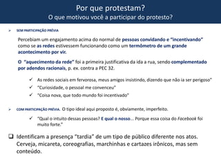 Por que protestam?
O que motivou você a participar do protesto?
 SEM PARTICIPAÇÃO PRÉVIA
Percebiam um engajamento acima do normal de pessoas convidando e “incentivando”
como se as redes estivessem funcionando como um termômetro de um grande
acontecimento por vir.
O “aquecimento da rede” foi a primeira justificativa da ida a rua, sendo complementado
por adendos racionais, p. ex. contra a PEC 32.
 As redes sociais em fervorosa, meus amigos insistindo, dizendo que não ia ser perigoso”
 “Curiosidade, o pessoal me convenceu”
 “Coisa nova, que todo mundo foi incentivado”
 COM PARTICIPAÇÃO PRÉVIA. O tipo ideal aqui proposto é, obviamente, imperfeito.
 “Qual o intuito dessas pessoas? E qual o nosso... Porque essa coisa do Facebook foi
muito forte.”
 Identificam a presença “tardia” de um tipo de público diferente nos atos.
Cerveja, micareta, coreografias, marchinhas e cartazes irônicos, mas sem
conteúdo.
 