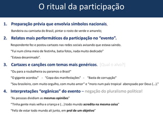 O ritual da participação
1. Preparação prévia que envolvia símbolos nacionais,
Bandeira ou camiseta do Brasil, pintar o rosto de verde e amarelo;
2. Relatos mais performáticos da participação no “evento”.
Respondente fez e postou cartazes nas redes sociais avisando que estava saindo.
“Fui num clima meio de festinha, batia fotos, nada muito dedicado”
“Estava desanimado”.
3. Cartazes e canções com temas mais genéricos. [Qual o alvo?]
“Ou para a roubalheira ou paramos o Brasil"
“O gigante acordou” - “Copa das manifestações” - “Basta de corrupção”
“Sou brasileiro, com muito orgulho, com muito amor” e “moro num país tropical abençoado por Deus (...).”
4. Interpretações “orgânicas” do evento – negação do pluralismo político!
“As pessoas dividiam as mesmas opiniões”
“Tinha gente mais velha e criança e (...) todo mundo acredita na mesma coisa”
“Feliz de estar todo mundo ali junto, em prol de um objetivo”
 